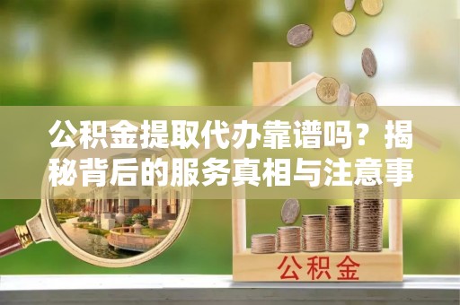 朗县公积金提取代办靠谱吗？揭秘背后的服务真相与注意事项