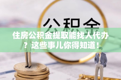朗县住房公积金提取能找人代办？这些事儿你得知道！