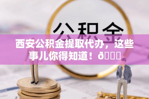 朗县西安公积金提取代办，这些事儿你得知道！😎