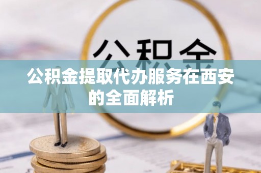 朗县公积金提取代办服务在西安的全面解析